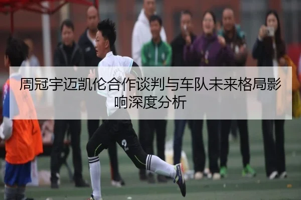 周冠宇迈凯伦合作谈判与车队未来格局影响深度分析