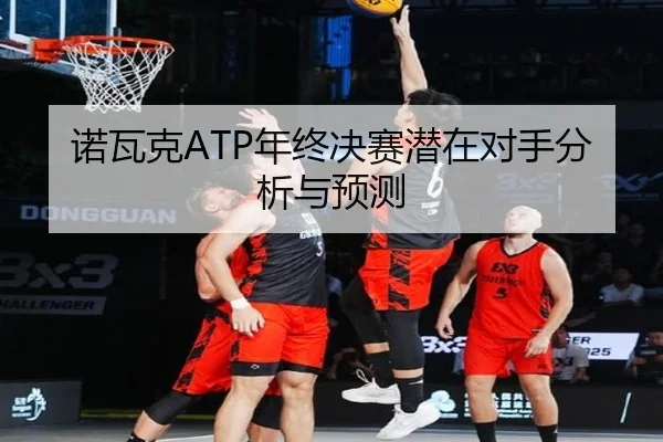 诺瓦克ATP年终决赛潜在对手分析与预测